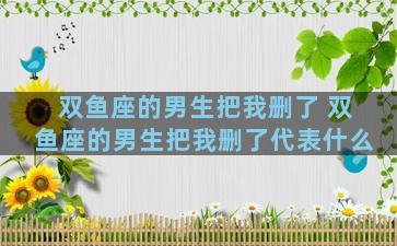 双鱼座的男生把我删了 双鱼座的男生把我删了代表什么